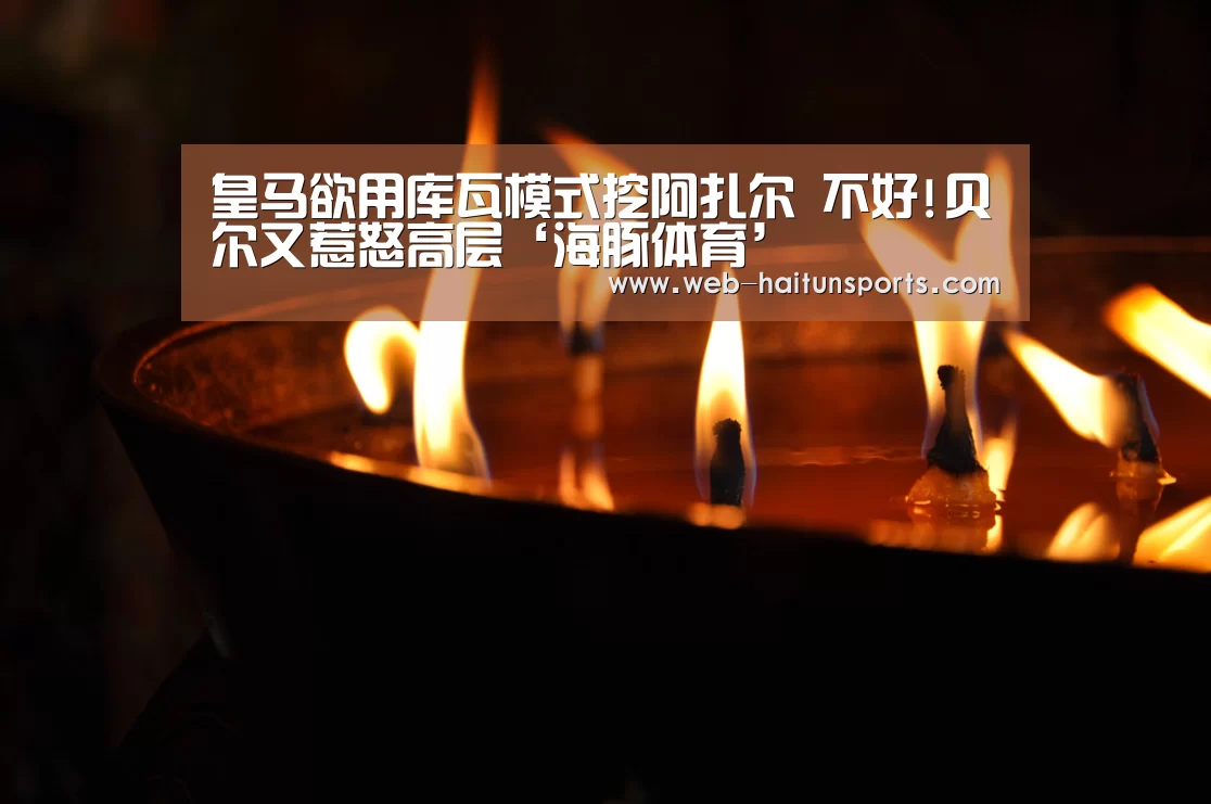 皇马欲用库瓦模式挖阿扎尔 不好!贝尔又惹怒高层‘海豚体育’(图3) 海豚体育
