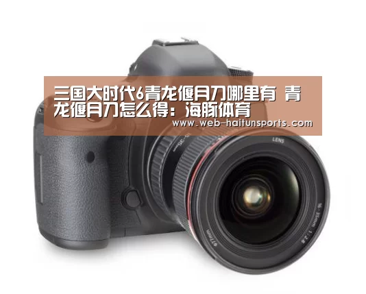 三国大时代6青龙偃月刀哪里有 青龙偃月刀怎么得:海豚体育(图1) 海豚体育